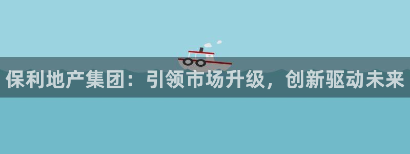 新宝j2O5O5O：保利地产集团：引领市场升级，创新驱动未来