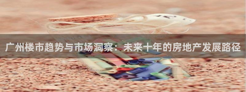 新宝5娱乐代理：广州楼市趋势与市场洞察：未来十年的房地产发展