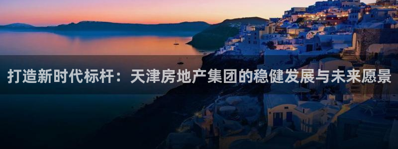 新宝5谠631257：打造新时代标杆：天津房地产集团的稳健发